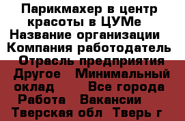 Парикмахер в центр красоты в ЦУМе › Название организации ­ Компания-работодатель › Отрасль предприятия ­ Другое › Минимальный оклад ­ 1 - Все города Работа » Вакансии   . Тверская обл.,Тверь г.